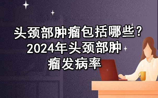 头颈部肿瘤包括哪些？2024年头颈部肿瘤发病率