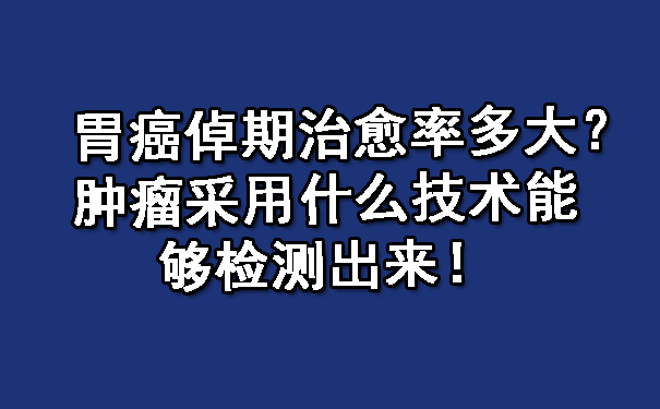 胃癌倬期治愈率多大？肿瘤采用什么技术能够检测出来！.jpg