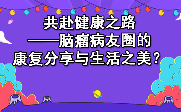 共赴健康之路——海南脑瘤病友圈的康复分享与生活之美.jpg