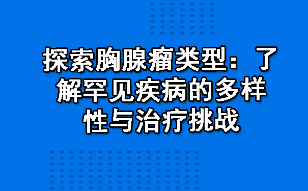 探索胸腺瘤类型：了解罕见疾病的多样性与治疗挑战.jpg