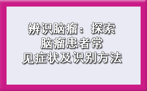 辨识脑瘤：探索脑瘤患者常见症状及识别方法