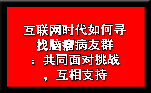 互联网时代如何寻找脑瘤病友群：共同面对挑战，互相支持