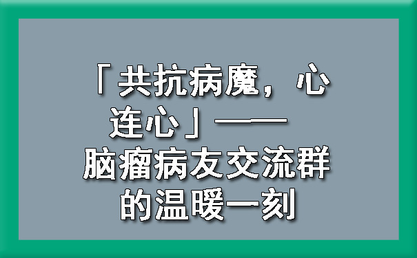 「共抗病魔，心连心」—— 脑瘤病友交流群的温暖一刻