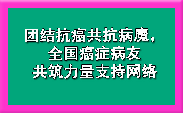 团结抗癌共抗病魔，全国癌症病友共筑力量支持网络