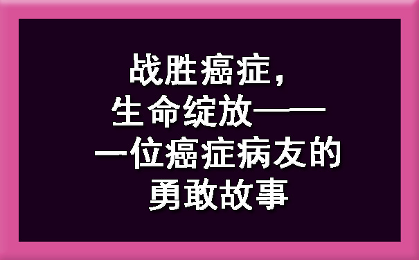 战胜癌症，生命绽放——一位连云港癌症病友的勇敢故事.jpg