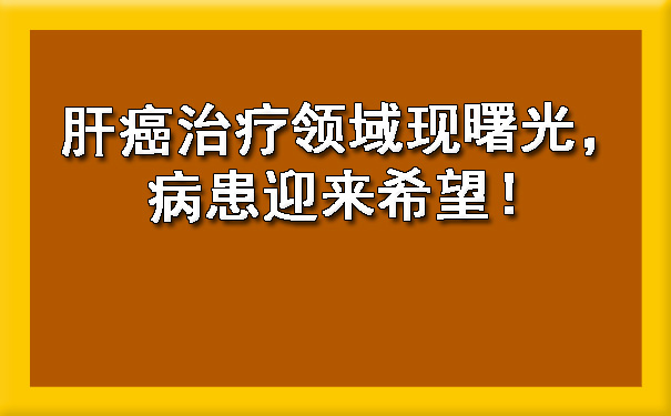 肝癌治疗领域现曙光，病患迎来希望！