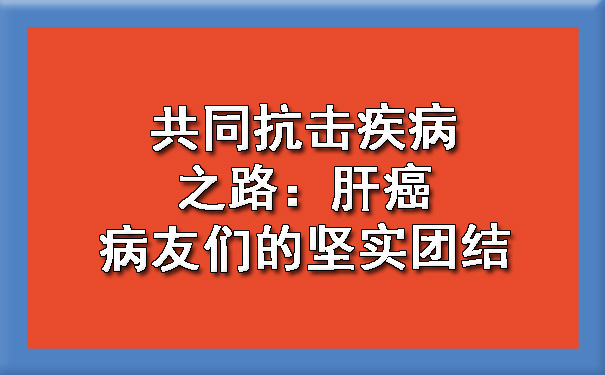 共同抗击疾病之路：肝癌病友们的坚实团结.jpg