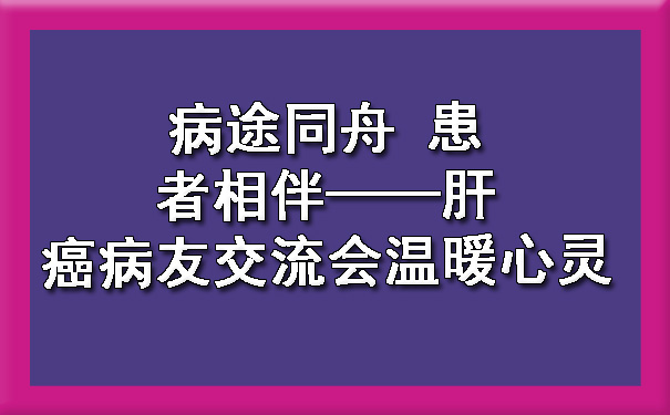 病途同舟 患者相伴——肝癌病友交流会温暖心灵