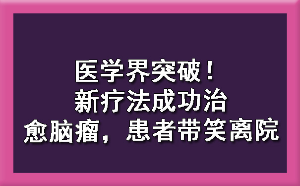 医学界突破！新疗法成功治愈脑瘤，患者带笑离院