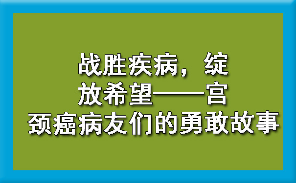 战胜疾病，绽放希望——静海宫颈癌病友们的勇敢故事.jpg