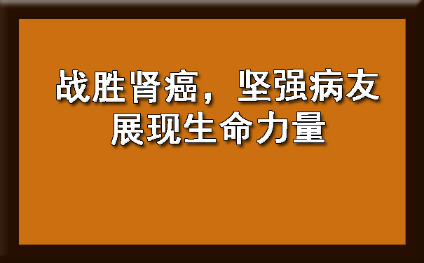 战胜肾癌，坚强病友展现生命力量.jpg