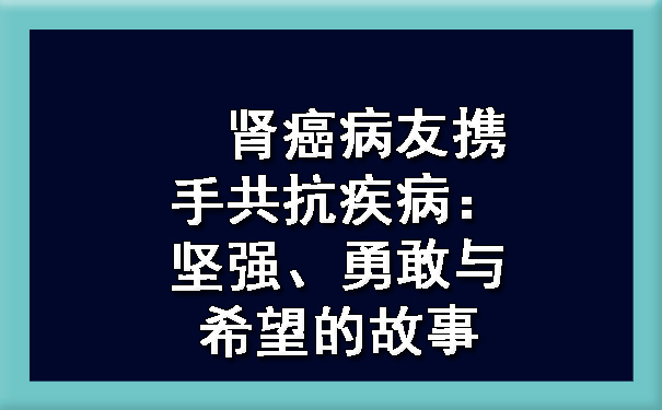 肾癌病友携手共抗疾病：坚强、勇敢与希望的故事