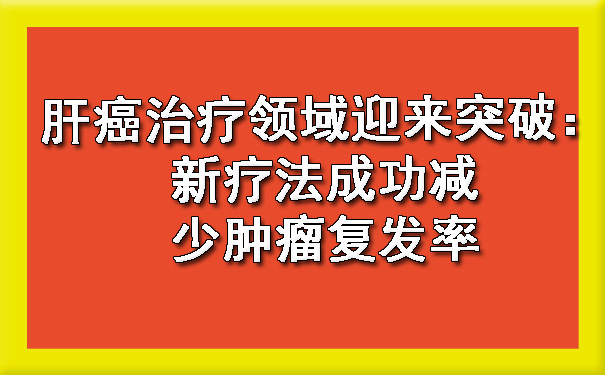 肝癌治疗领域迎来突破：新疗法成功减少肿瘤复发率