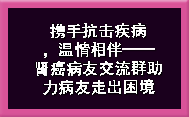 携手抗击疾病，温情相伴——肾癌病友交流群助力病友走出困境