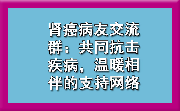 肾癌病友交流群：共同抗击疾病，温暖相伴的支持网络