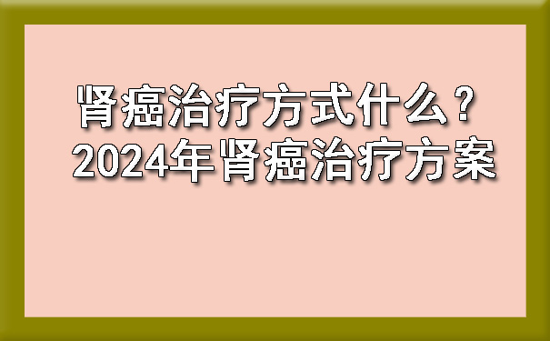 肾癌治疗方式什么？2024年肾癌治疗方案.jpg