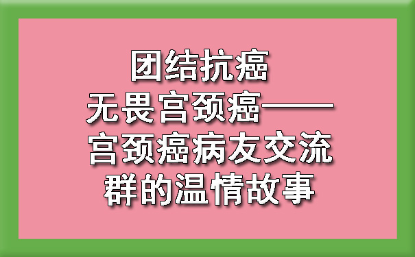 团结石河子抗癌 无畏宫颈癌——石河子宫颈癌病友交流群的温情故事.jpg